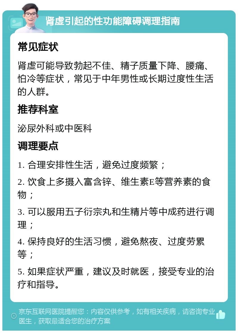 肾虚引起的性功能障碍调理指南 常见症状 肾虚可能导致勃起不佳、精子质量下降、腰痛、怕冷等症状，常见于中年男性或长期过度性生活的人群。 推荐科室 泌尿外科或中医科 调理要点 1. 合理安排性生活，避免过度频繁； 2. 饮食上多摄入富含锌、维生素E等营养素的食物； 3. 可以服用五子衍宗丸和生精片等中成药进行调理； 4. 保持良好的生活习惯，避免熬夜、过度劳累等； 5. 如果症状严重，建议及时就医，接受专业的治疗和指导。