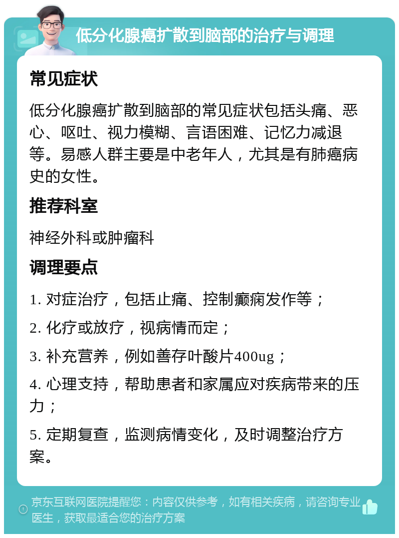 低分化腺癌扩散到脑部的治疗与调理 常见症状 低分化腺癌扩散到脑部的常见症状包括头痛、恶心、呕吐、视力模糊、言语困难、记忆力减退等。易感人群主要是中老年人，尤其是有肺癌病史的女性。 推荐科室 神经外科或肿瘤科 调理要点 1. 对症治疗，包括止痛、控制癫痫发作等； 2. 化疗或放疗，视病情而定； 3. 补充营养，例如善存叶酸片400ug； 4. 心理支持，帮助患者和家属应对疾病带来的压力； 5. 定期复查，监测病情变化，及时调整治疗方案。