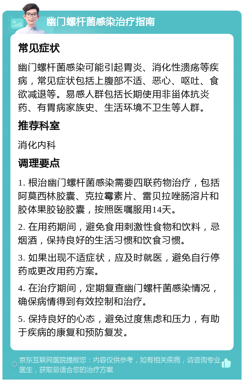 幽门螺杆菌感染治疗指南 常见症状 幽门螺杆菌感染可能引起胃炎、消化性溃疡等疾病，常见症状包括上腹部不适、恶心、呕吐、食欲减退等。易感人群包括长期使用非甾体抗炎药、有胃病家族史、生活环境不卫生等人群。 推荐科室 消化内科 调理要点 1. 根治幽门螺杆菌感染需要四联药物治疗，包括阿莫西林胶囊、克拉霉素片、雷贝拉唑肠溶片和胶体果胶铋胶囊，按照医嘱服用14天。 2. 在用药期间，避免食用刺激性食物和饮料，忌烟酒，保持良好的生活习惯和饮食习惯。 3. 如果出现不适症状，应及时就医，避免自行停药或更改用药方案。 4. 在治疗期间，定期复查幽门螺杆菌感染情况，确保病情得到有效控制和治疗。 5. 保持良好的心态，避免过度焦虑和压力，有助于疾病的康复和预防复发。