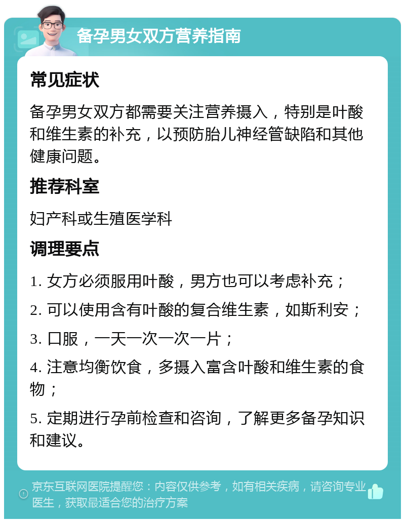 备孕男女双方营养指南 常见症状 备孕男女双方都需要关注营养摄入，特别是叶酸和维生素的补充，以预防胎儿神经管缺陷和其他健康问题。 推荐科室 妇产科或生殖医学科 调理要点 1. 女方必须服用叶酸，男方也可以考虑补充； 2. 可以使用含有叶酸的复合维生素，如斯利安； 3. 口服，一天一次一次一片； 4. 注意均衡饮食，多摄入富含叶酸和维生素的食物； 5. 定期进行孕前检查和咨询，了解更多备孕知识和建议。