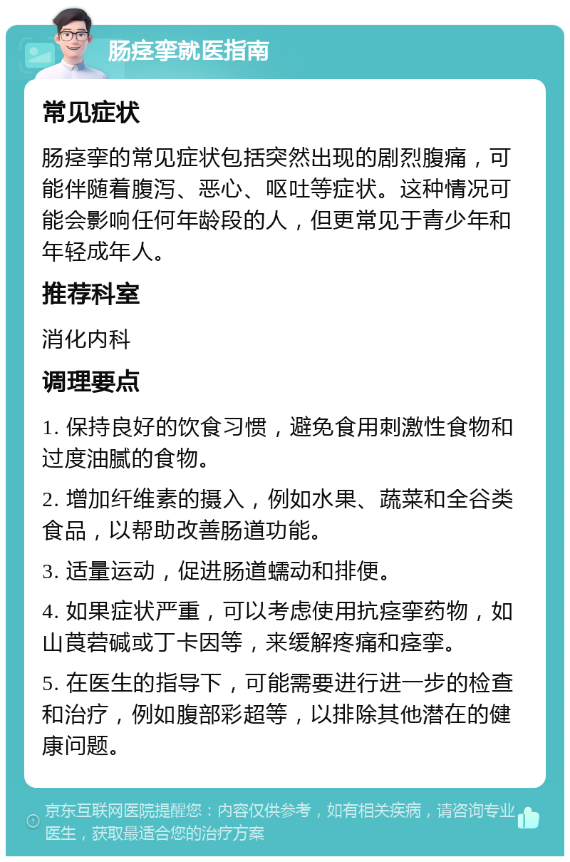 肠痉挛就医指南 常见症状 肠痉挛的常见症状包括突然出现的剧烈腹痛，可能伴随着腹泻、恶心、呕吐等症状。这种情况可能会影响任何年龄段的人，但更常见于青少年和年轻成年人。 推荐科室 消化内科 调理要点 1. 保持良好的饮食习惯，避免食用刺激性食物和过度油腻的食物。 2. 增加纤维素的摄入，例如水果、蔬菜和全谷类食品，以帮助改善肠道功能。 3. 适量运动，促进肠道蠕动和排便。 4. 如果症状严重，可以考虑使用抗痉挛药物，如山莨菪碱或丁卡因等，来缓解疼痛和痉挛。 5. 在医生的指导下，可能需要进行进一步的检查和治疗，例如腹部彩超等，以排除其他潜在的健康问题。