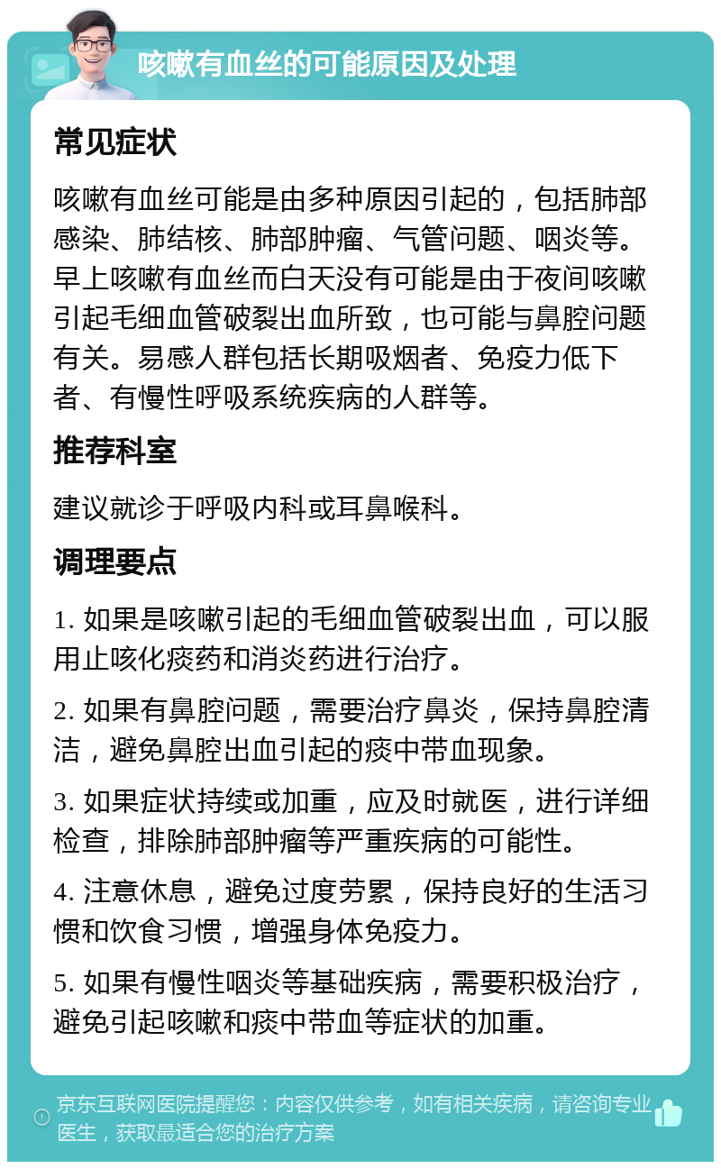 咳嗽有血丝的可能原因及处理 常见症状 咳嗽有血丝可能是由多种原因引起的，包括肺部感染、肺结核、肺部肿瘤、气管问题、咽炎等。早上咳嗽有血丝而白天没有可能是由于夜间咳嗽引起毛细血管破裂出血所致，也可能与鼻腔问题有关。易感人群包括长期吸烟者、免疫力低下者、有慢性呼吸系统疾病的人群等。 推荐科室 建议就诊于呼吸内科或耳鼻喉科。 调理要点 1. 如果是咳嗽引起的毛细血管破裂出血，可以服用止咳化痰药和消炎药进行治疗。 2. 如果有鼻腔问题，需要治疗鼻炎，保持鼻腔清洁，避免鼻腔出血引起的痰中带血现象。 3. 如果症状持续或加重，应及时就医，进行详细检查，排除肺部肿瘤等严重疾病的可能性。 4. 注意休息，避免过度劳累，保持良好的生活习惯和饮食习惯，增强身体免疫力。 5. 如果有慢性咽炎等基础疾病，需要积极治疗，避免引起咳嗽和痰中带血等症状的加重。