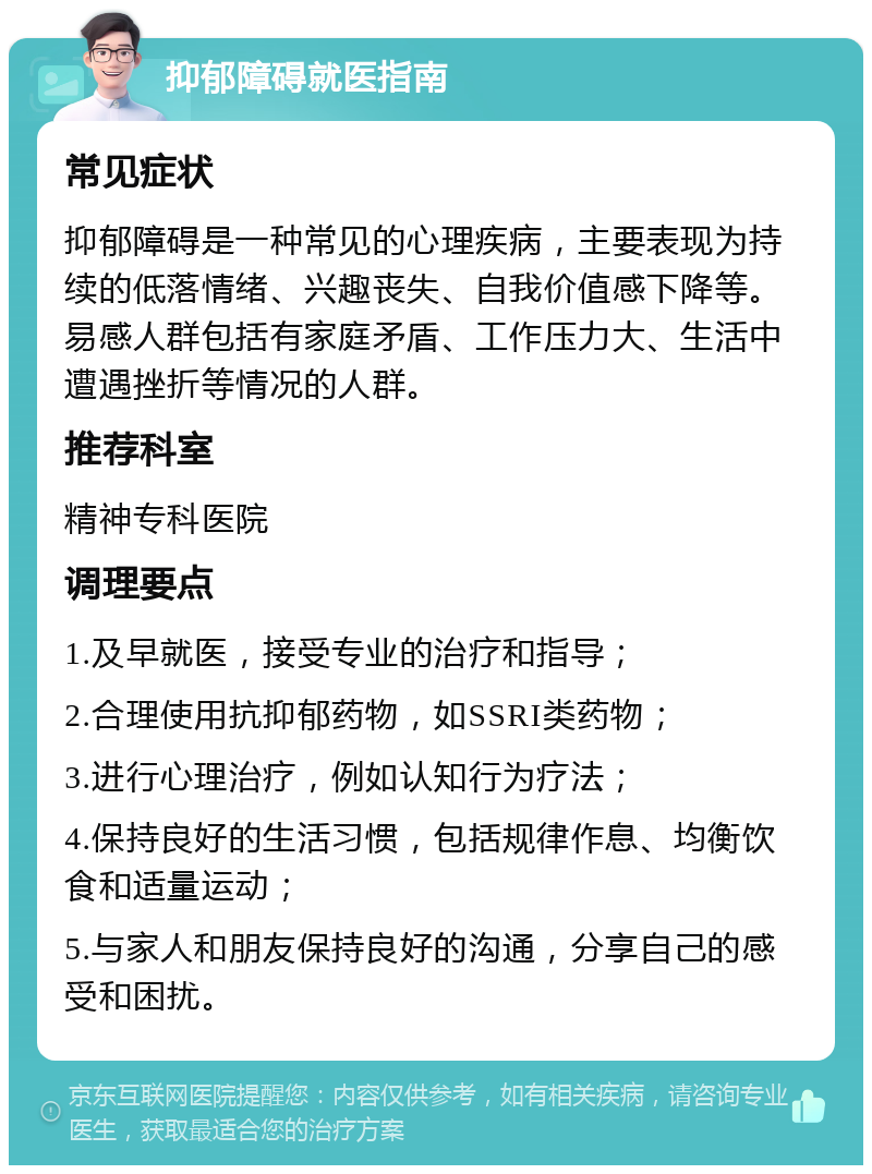 抑郁障碍就医指南 常见症状 抑郁障碍是一种常见的心理疾病，主要表现为持续的低落情绪、兴趣丧失、自我价值感下降等。易感人群包括有家庭矛盾、工作压力大、生活中遭遇挫折等情况的人群。 推荐科室 精神专科医院 调理要点 1.及早就医，接受专业的治疗和指导； 2.合理使用抗抑郁药物，如SSRI类药物； 3.进行心理治疗，例如认知行为疗法； 4.保持良好的生活习惯，包括规律作息、均衡饮食和适量运动； 5.与家人和朋友保持良好的沟通，分享自己的感受和困扰。