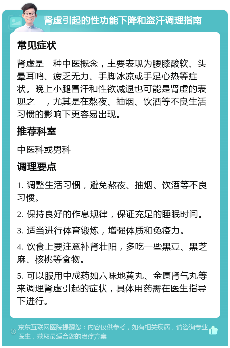 肾虚引起的性功能下降和盗汗调理指南 常见症状 肾虚是一种中医概念，主要表现为腰膝酸软、头晕耳鸣、疲乏无力、手脚冰凉或手足心热等症状。晚上小腿冒汗和性欲减退也可能是肾虚的表现之一，尤其是在熬夜、抽烟、饮酒等不良生活习惯的影响下更容易出现。 推荐科室 中医科或男科 调理要点 1. 调整生活习惯，避免熬夜、抽烟、饮酒等不良习惯。 2. 保持良好的作息规律，保证充足的睡眠时间。 3. 适当进行体育锻炼，增强体质和免疫力。 4. 饮食上要注意补肾壮阳，多吃一些黑豆、黑芝麻、核桃等食物。 5. 可以服用中成药如六味地黄丸、金匮肾气丸等来调理肾虚引起的症状，具体用药需在医生指导下进行。