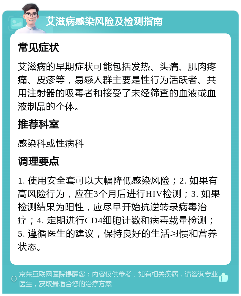 艾滋病感染风险及检测指南 常见症状 艾滋病的早期症状可能包括发热、头痛、肌肉疼痛、皮疹等，易感人群主要是性行为活跃者、共用注射器的吸毒者和接受了未经筛查的血液或血液制品的个体。 推荐科室 感染科或性病科 调理要点 1. 使用安全套可以大幅降低感染风险；2. 如果有高风险行为，应在3个月后进行HIV检测；3. 如果检测结果为阳性，应尽早开始抗逆转录病毒治疗；4. 定期进行CD4细胞计数和病毒载量检测；5. 遵循医生的建议，保持良好的生活习惯和营养状态。