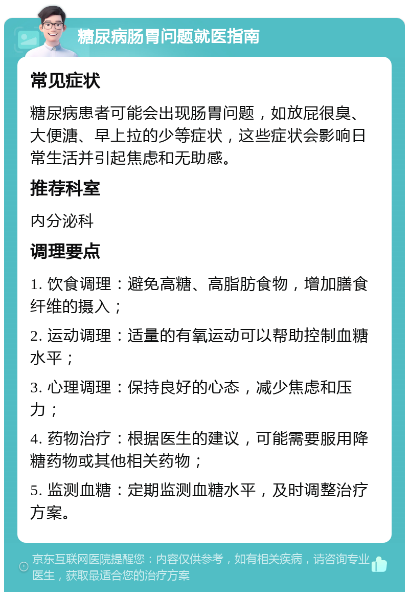 糖尿病肠胃问题就医指南 常见症状 糖尿病患者可能会出现肠胃问题，如放屁很臭、大便溏、早上拉的少等症状，这些症状会影响日常生活并引起焦虑和无助感。 推荐科室 内分泌科 调理要点 1. 饮食调理：避免高糖、高脂肪食物，增加膳食纤维的摄入； 2. 运动调理：适量的有氧运动可以帮助控制血糖水平； 3. 心理调理：保持良好的心态，减少焦虑和压力； 4. 药物治疗：根据医生的建议，可能需要服用降糖药物或其他相关药物； 5. 监测血糖：定期监测血糖水平，及时调整治疗方案。