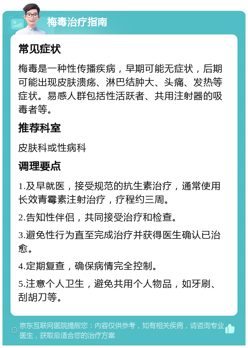 梅毒治疗指南 常见症状 梅毒是一种性传播疾病，早期可能无症状，后期可能出现皮肤溃疡、淋巴结肿大、头痛、发热等症状。易感人群包括性活跃者、共用注射器的吸毒者等。 推荐科室 皮肤科或性病科 调理要点 1.及早就医，接受规范的抗生素治疗，通常使用长效青霉素注射治疗，疗程约三周。 2.告知性伴侣，共同接受治疗和检查。 3.避免性行为直至完成治疗并获得医生确认已治愈。 4.定期复查，确保病情完全控制。 5.注意个人卫生，避免共用个人物品，如牙刷、刮胡刀等。