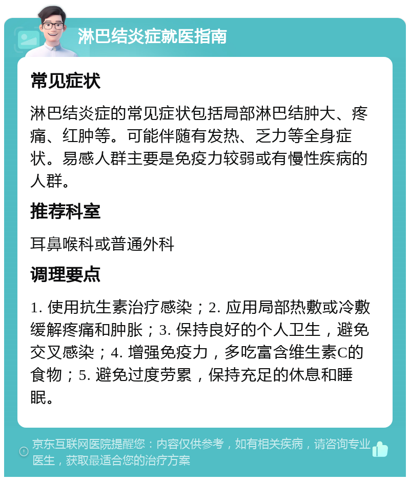 淋巴结炎症就医指南 常见症状 淋巴结炎症的常见症状包括局部淋巴结肿大、疼痛、红肿等。可能伴随有发热、乏力等全身症状。易感人群主要是免疫力较弱或有慢性疾病的人群。 推荐科室 耳鼻喉科或普通外科 调理要点 1. 使用抗生素治疗感染；2. 应用局部热敷或冷敷缓解疼痛和肿胀；3. 保持良好的个人卫生，避免交叉感染；4. 增强免疫力，多吃富含维生素C的食物；5. 避免过度劳累，保持充足的休息和睡眠。