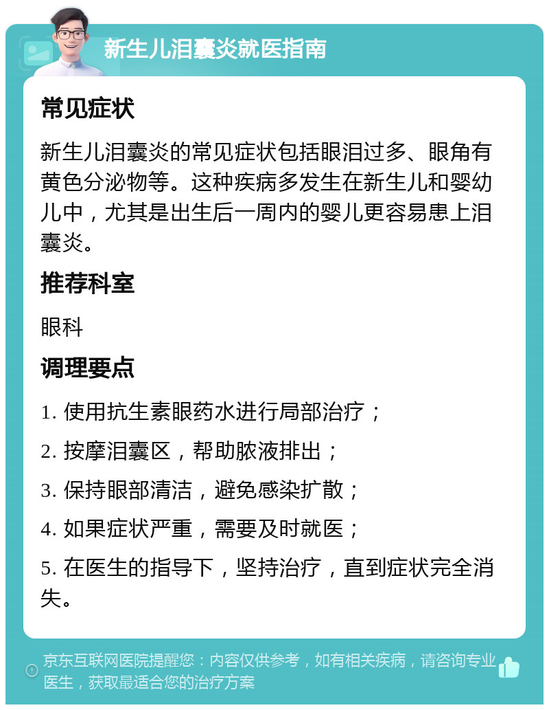 新生儿泪囊炎就医指南 常见症状 新生儿泪囊炎的常见症状包括眼泪过多、眼角有黄色分泌物等。这种疾病多发生在新生儿和婴幼儿中，尤其是出生后一周内的婴儿更容易患上泪囊炎。 推荐科室 眼科 调理要点 1. 使用抗生素眼药水进行局部治疗； 2. 按摩泪囊区，帮助脓液排出； 3. 保持眼部清洁，避免感染扩散； 4. 如果症状严重，需要及时就医； 5. 在医生的指导下，坚持治疗，直到症状完全消失。