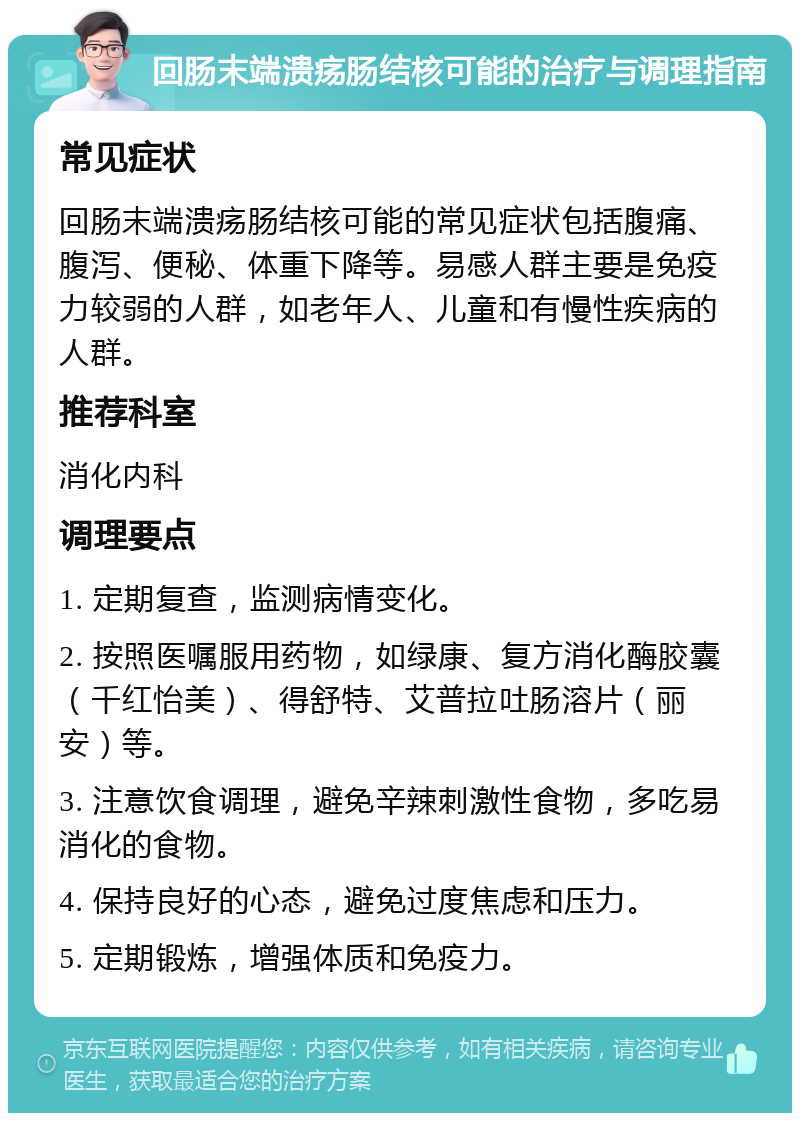 回肠末端溃疡肠结核可能的治疗与调理指南 常见症状 回肠末端溃疡肠结核可能的常见症状包括腹痛、腹泻、便秘、体重下降等。易感人群主要是免疫力较弱的人群，如老年人、儿童和有慢性疾病的人群。 推荐科室 消化内科 调理要点 1. 定期复查，监测病情变化。 2. 按照医嘱服用药物，如绿康、复方消化酶胶囊（千红怡美）、得舒特、艾普拉吐肠溶片（丽安）等。 3. 注意饮食调理，避免辛辣刺激性食物，多吃易消化的食物。 4. 保持良好的心态，避免过度焦虑和压力。 5. 定期锻炼，增强体质和免疫力。