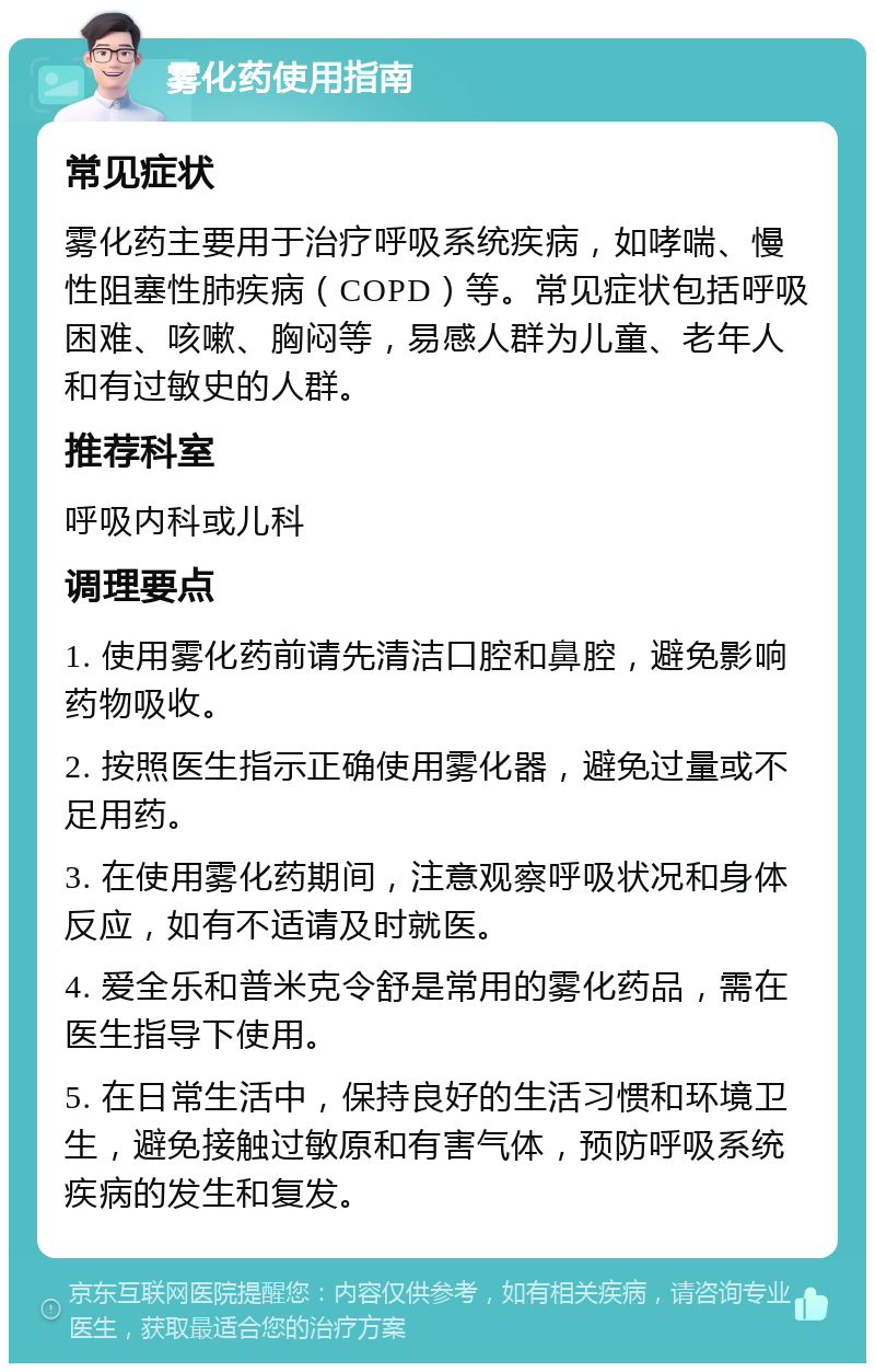 雾化药使用指南 常见症状 雾化药主要用于治疗呼吸系统疾病，如哮喘、慢性阻塞性肺疾病（COPD）等。常见症状包括呼吸困难、咳嗽、胸闷等，易感人群为儿童、老年人和有过敏史的人群。 推荐科室 呼吸内科或儿科 调理要点 1. 使用雾化药前请先清洁口腔和鼻腔，避免影响药物吸收。 2. 按照医生指示正确使用雾化器，避免过量或不足用药。 3. 在使用雾化药期间，注意观察呼吸状况和身体反应，如有不适请及时就医。 4. 爱全乐和普米克令舒是常用的雾化药品，需在医生指导下使用。 5. 在日常生活中，保持良好的生活习惯和环境卫生，避免接触过敏原和有害气体，预防呼吸系统疾病的发生和复发。