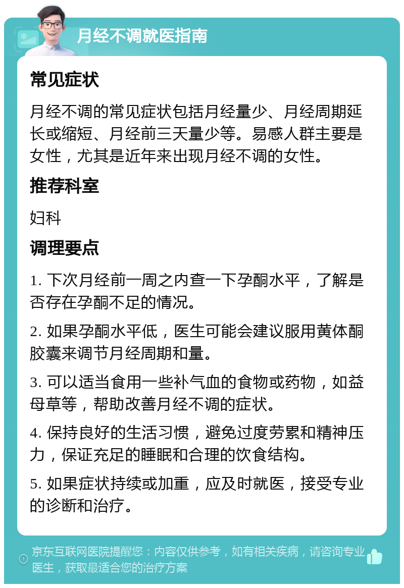 月经不调就医指南 常见症状 月经不调的常见症状包括月经量少、月经周期延长或缩短、月经前三天量少等。易感人群主要是女性，尤其是近年来出现月经不调的女性。 推荐科室 妇科 调理要点 1. 下次月经前一周之内查一下孕酮水平，了解是否存在孕酮不足的情况。 2. 如果孕酮水平低，医生可能会建议服用黄体酮胶囊来调节月经周期和量。 3. 可以适当食用一些补气血的食物或药物，如益母草等，帮助改善月经不调的症状。 4. 保持良好的生活习惯，避免过度劳累和精神压力，保证充足的睡眠和合理的饮食结构。 5. 如果症状持续或加重，应及时就医，接受专业的诊断和治疗。