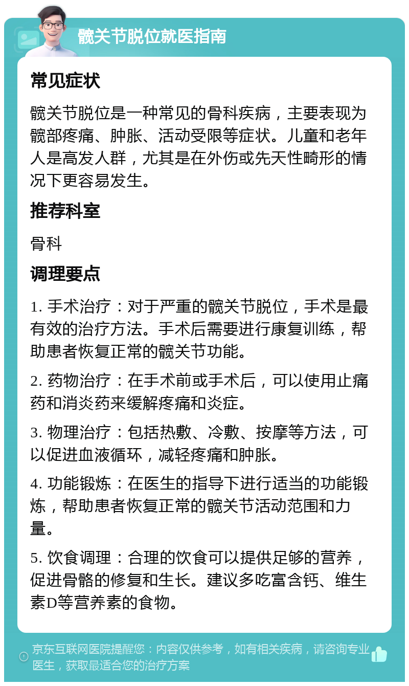 髋关节脱位就医指南 常见症状 髋关节脱位是一种常见的骨科疾病，主要表现为髋部疼痛、肿胀、活动受限等症状。儿童和老年人是高发人群，尤其是在外伤或先天性畸形的情况下更容易发生。 推荐科室 骨科 调理要点 1. 手术治疗：对于严重的髋关节脱位，手术是最有效的治疗方法。手术后需要进行康复训练，帮助患者恢复正常的髋关节功能。 2. 药物治疗：在手术前或手术后，可以使用止痛药和消炎药来缓解疼痛和炎症。 3. 物理治疗：包括热敷、冷敷、按摩等方法，可以促进血液循环，减轻疼痛和肿胀。 4. 功能锻炼：在医生的指导下进行适当的功能锻炼，帮助患者恢复正常的髋关节活动范围和力量。 5. 饮食调理：合理的饮食可以提供足够的营养，促进骨骼的修复和生长。建议多吃富含钙、维生素D等营养素的食物。