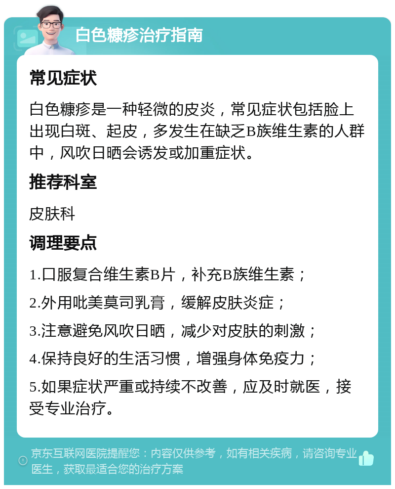 白色糠疹治疗指南 常见症状 白色糠疹是一种轻微的皮炎，常见症状包括脸上出现白斑、起皮，多发生在缺乏B族维生素的人群中，风吹日晒会诱发或加重症状。 推荐科室 皮肤科 调理要点 1.口服复合维生素B片，补充B族维生素； 2.外用吡美莫司乳膏，缓解皮肤炎症； 3.注意避免风吹日晒，减少对皮肤的刺激； 4.保持良好的生活习惯，增强身体免疫力； 5.如果症状严重或持续不改善，应及时就医，接受专业治疗。