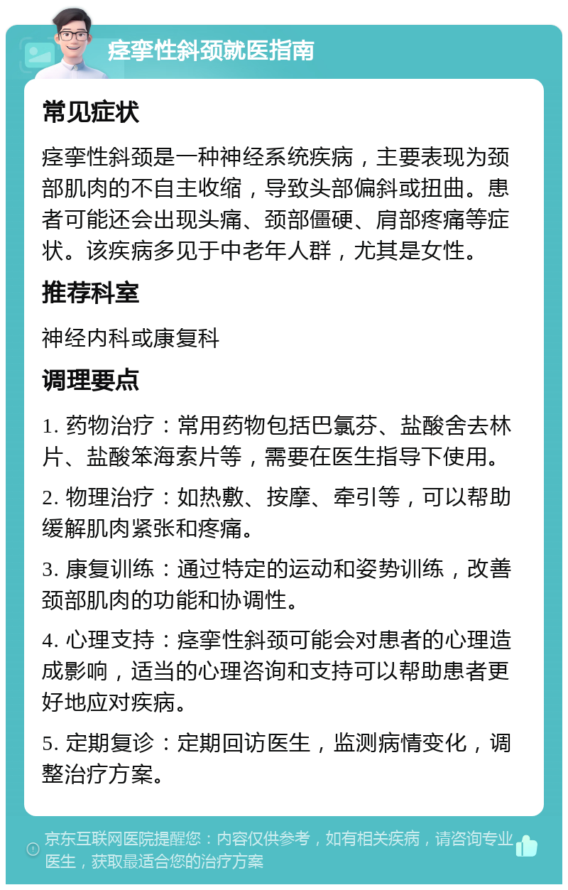 痉挛性斜颈就医指南 常见症状 痉挛性斜颈是一种神经系统疾病，主要表现为颈部肌肉的不自主收缩，导致头部偏斜或扭曲。患者可能还会出现头痛、颈部僵硬、肩部疼痛等症状。该疾病多见于中老年人群，尤其是女性。 推荐科室 神经内科或康复科 调理要点 1. 药物治疗：常用药物包括巴氯芬、盐酸舍去林片、盐酸笨海索片等，需要在医生指导下使用。 2. 物理治疗：如热敷、按摩、牵引等，可以帮助缓解肌肉紧张和疼痛。 3. 康复训练：通过特定的运动和姿势训练，改善颈部肌肉的功能和协调性。 4. 心理支持：痉挛性斜颈可能会对患者的心理造成影响，适当的心理咨询和支持可以帮助患者更好地应对疾病。 5. 定期复诊：定期回访医生，监测病情变化，调整治疗方案。