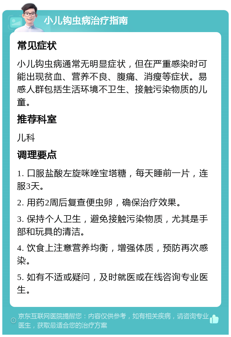 小儿钩虫病治疗指南 常见症状 小儿钩虫病通常无明显症状，但在严重感染时可能出现贫血、营养不良、腹痛、消瘦等症状。易感人群包括生活环境不卫生、接触污染物质的儿童。 推荐科室 儿科 调理要点 1. 口服盐酸左旋咪唑宝塔糖，每天睡前一片，连服3天。 2. 用药2周后复查便虫卵，确保治疗效果。 3. 保持个人卫生，避免接触污染物质，尤其是手部和玩具的清洁。 4. 饮食上注意营养均衡，增强体质，预防再次感染。 5. 如有不适或疑问，及时就医或在线咨询专业医生。