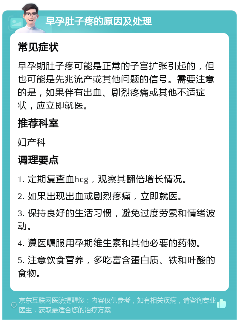 早孕肚子疼的原因及处理 常见症状 早孕期肚子疼可能是正常的子宫扩张引起的，但也可能是先兆流产或其他问题的信号。需要注意的是，如果伴有出血、剧烈疼痛或其他不适症状，应立即就医。 推荐科室 妇产科 调理要点 1. 定期复查血hcg，观察其翻倍增长情况。 2. 如果出现出血或剧烈疼痛，立即就医。 3. 保持良好的生活习惯，避免过度劳累和情绪波动。 4. 遵医嘱服用孕期维生素和其他必要的药物。 5. 注意饮食营养，多吃富含蛋白质、铁和叶酸的食物。