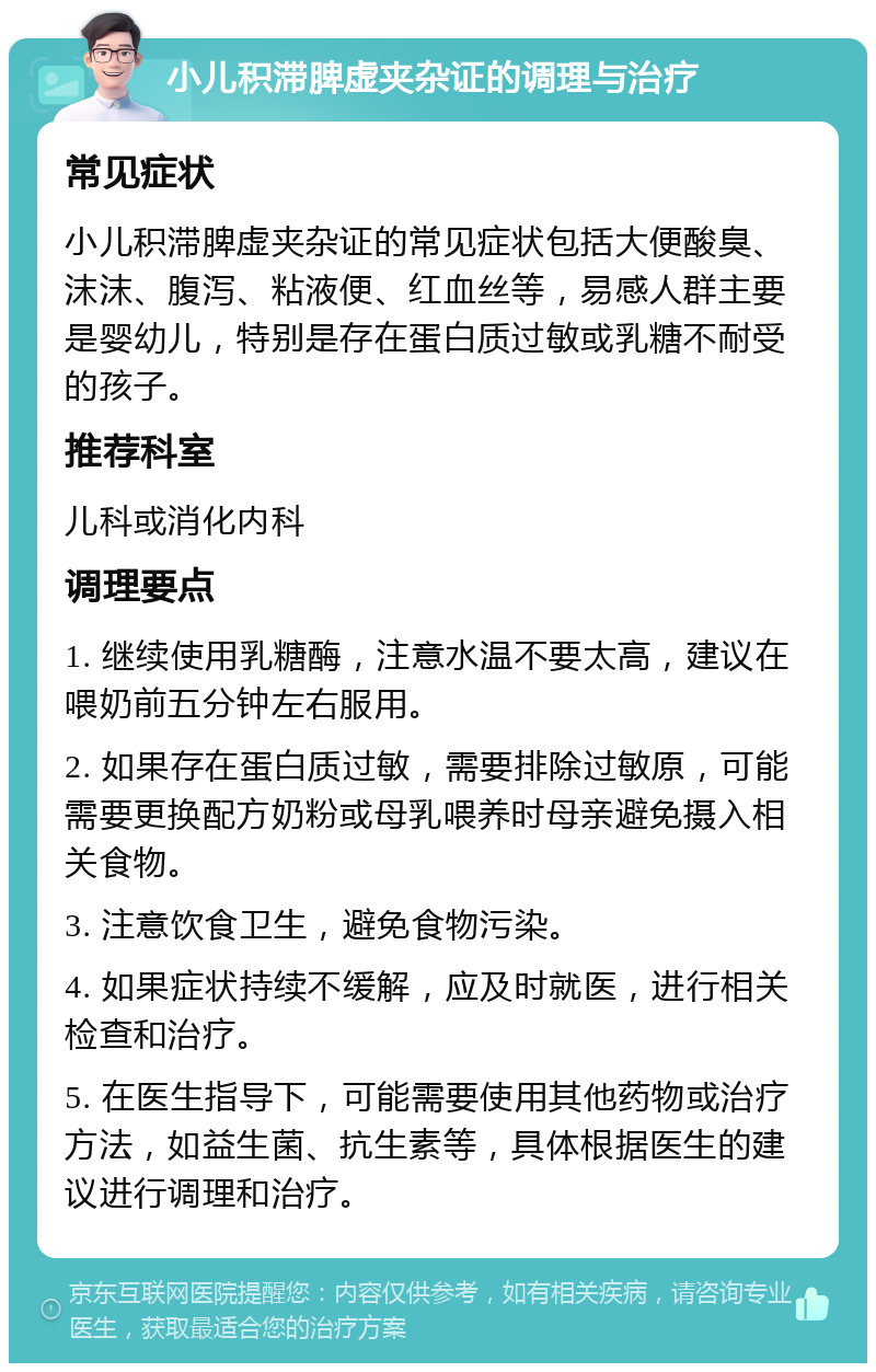 小儿积滞脾虚夹杂证的调理与治疗 常见症状 小儿积滞脾虚夹杂证的常见症状包括大便酸臭、沫沫、腹泻、粘液便、红血丝等，易感人群主要是婴幼儿，特别是存在蛋白质过敏或乳糖不耐受的孩子。 推荐科室 儿科或消化内科 调理要点 1. 继续使用乳糖酶，注意水温不要太高，建议在喂奶前五分钟左右服用。 2. 如果存在蛋白质过敏，需要排除过敏原，可能需要更换配方奶粉或母乳喂养时母亲避免摄入相关食物。 3. 注意饮食卫生，避免食物污染。 4. 如果症状持续不缓解，应及时就医，进行相关检查和治疗。 5. 在医生指导下，可能需要使用其他药物或治疗方法，如益生菌、抗生素等，具体根据医生的建议进行调理和治疗。