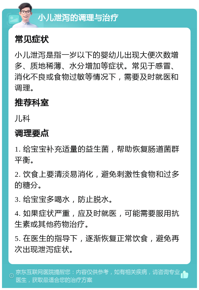 小儿泄泻的调理与治疗 常见症状 小儿泄泻是指一岁以下的婴幼儿出现大便次数增多、质地稀薄、水分增加等症状。常见于感冒、消化不良或食物过敏等情况下，需要及时就医和调理。 推荐科室 儿科 调理要点 1. 给宝宝补充适量的益生菌，帮助恢复肠道菌群平衡。 2. 饮食上要清淡易消化，避免刺激性食物和过多的糖分。 3. 给宝宝多喝水，防止脱水。 4. 如果症状严重，应及时就医，可能需要服用抗生素或其他药物治疗。 5. 在医生的指导下，逐渐恢复正常饮食，避免再次出现泄泻症状。