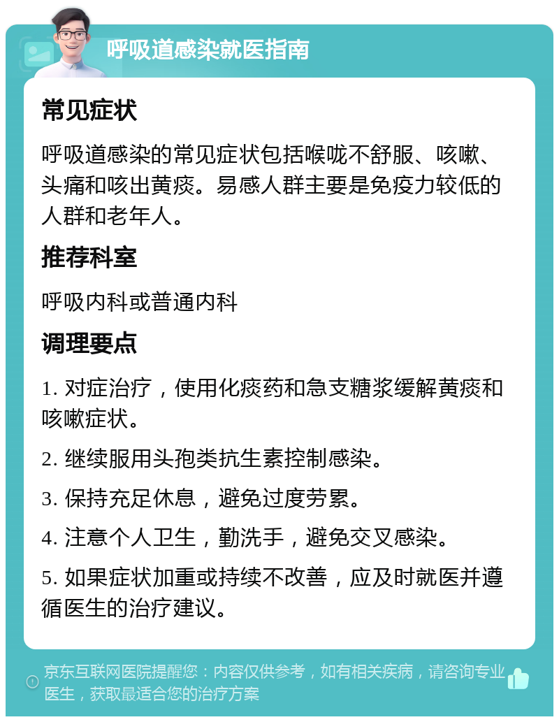 呼吸道感染就医指南 常见症状 呼吸道感染的常见症状包括喉咙不舒服、咳嗽、头痛和咳出黄痰。易感人群主要是免疫力较低的人群和老年人。 推荐科室 呼吸内科或普通内科 调理要点 1. 对症治疗，使用化痰药和急支糖浆缓解黄痰和咳嗽症状。 2. 继续服用头孢类抗生素控制感染。 3. 保持充足休息，避免过度劳累。 4. 注意个人卫生，勤洗手，避免交叉感染。 5. 如果症状加重或持续不改善，应及时就医并遵循医生的治疗建议。