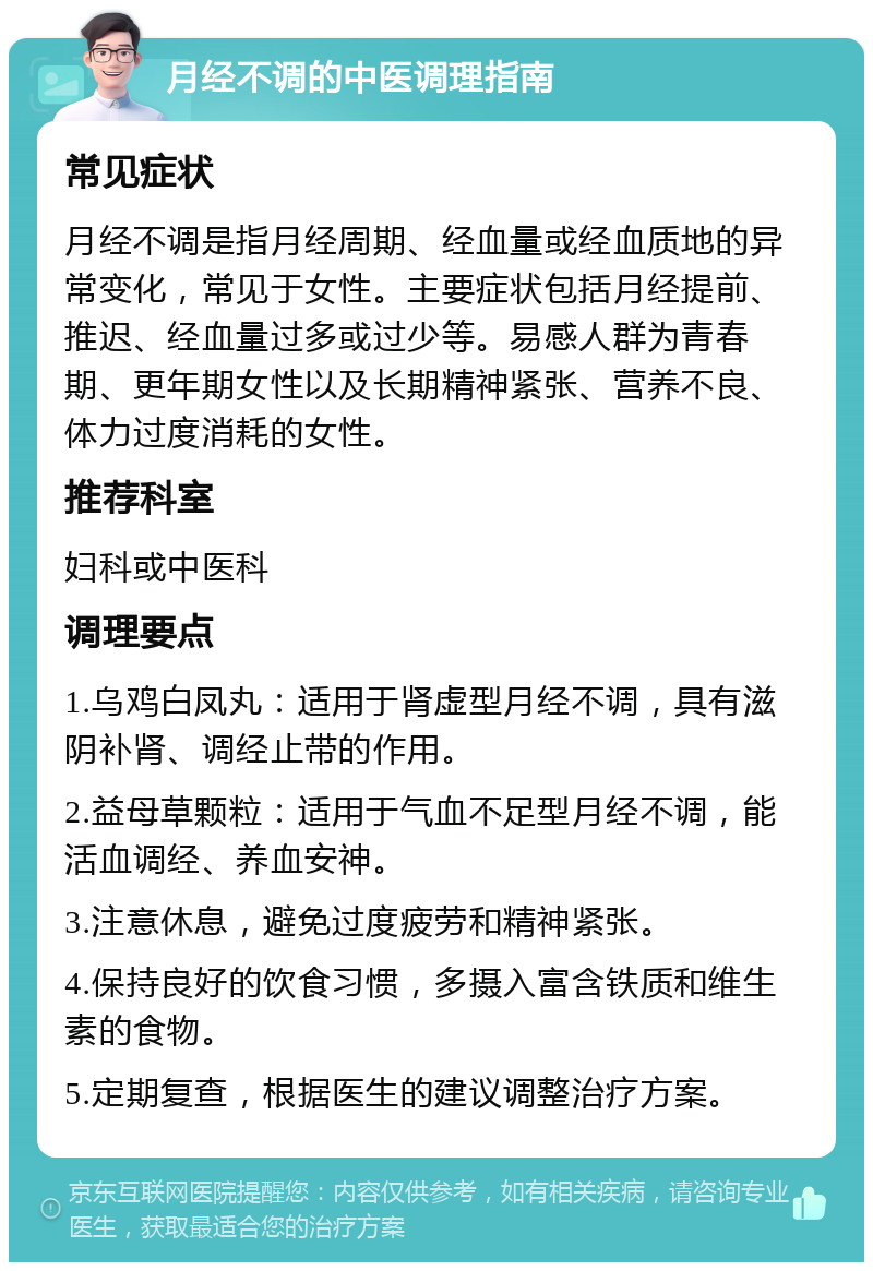 月经不调的中医调理指南 常见症状 月经不调是指月经周期、经血量或经血质地的异常变化，常见于女性。主要症状包括月经提前、推迟、经血量过多或过少等。易感人群为青春期、更年期女性以及长期精神紧张、营养不良、体力过度消耗的女性。 推荐科室 妇科或中医科 调理要点 1.乌鸡白凤丸：适用于肾虚型月经不调，具有滋阴补肾、调经止带的作用。 2.益母草颗粒：适用于气血不足型月经不调，能活血调经、养血安神。 3.注意休息，避免过度疲劳和精神紧张。 4.保持良好的饮食习惯，多摄入富含铁质和维生素的食物。 5.定期复查，根据医生的建议调整治疗方案。