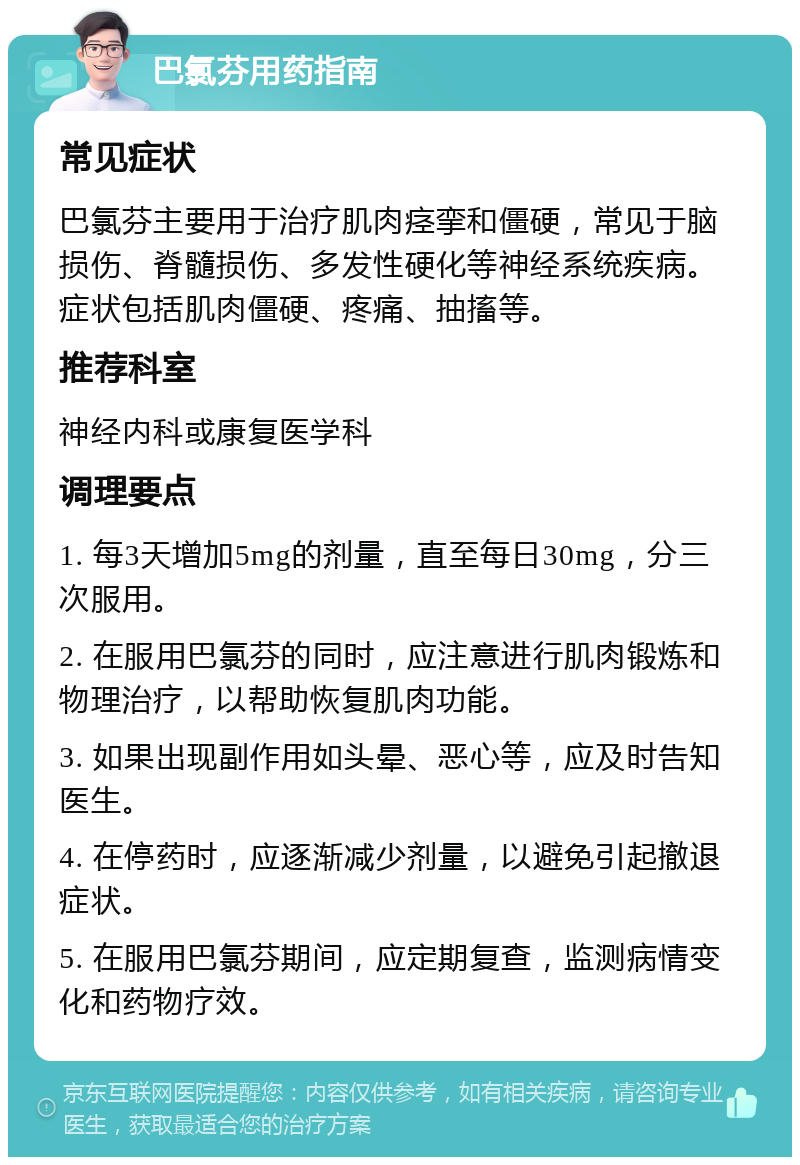 巴氯芬用药指南 常见症状 巴氯芬主要用于治疗肌肉痉挛和僵硬，常见于脑损伤、脊髓损伤、多发性硬化等神经系统疾病。症状包括肌肉僵硬、疼痛、抽搐等。 推荐科室 神经内科或康复医学科 调理要点 1. 每3天增加5mg的剂量，直至每日30mg，分三次服用。 2. 在服用巴氯芬的同时，应注意进行肌肉锻炼和物理治疗，以帮助恢复肌肉功能。 3. 如果出现副作用如头晕、恶心等，应及时告知医生。 4. 在停药时，应逐渐减少剂量，以避免引起撤退症状。 5. 在服用巴氯芬期间，应定期复查，监测病情变化和药物疗效。