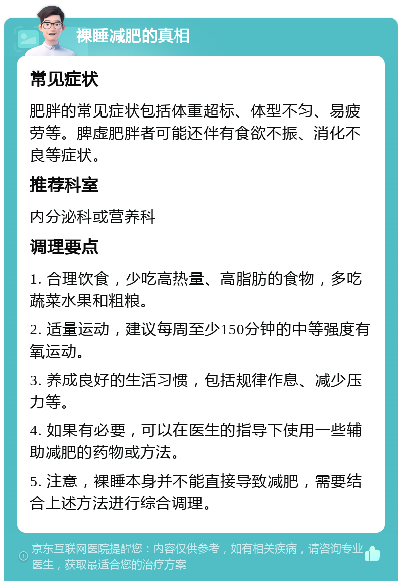 裸睡减肥的真相 常见症状 肥胖的常见症状包括体重超标、体型不匀、易疲劳等。脾虚肥胖者可能还伴有食欲不振、消化不良等症状。 推荐科室 内分泌科或营养科 调理要点 1. 合理饮食，少吃高热量、高脂肪的食物，多吃蔬菜水果和粗粮。 2. 适量运动，建议每周至少150分钟的中等强度有氧运动。 3. 养成良好的生活习惯，包括规律作息、减少压力等。 4. 如果有必要，可以在医生的指导下使用一些辅助减肥的药物或方法。 5. 注意，裸睡本身并不能直接导致减肥，需要结合上述方法进行综合调理。