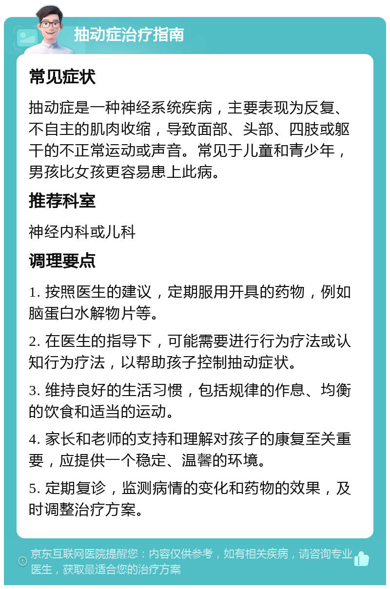 抽动症治疗指南 常见症状 抽动症是一种神经系统疾病，主要表现为反复、不自主的肌肉收缩，导致面部、头部、四肢或躯干的不正常运动或声音。常见于儿童和青少年，男孩比女孩更容易患上此病。 推荐科室 神经内科或儿科 调理要点 1. 按照医生的建议，定期服用开具的药物，例如脑蛋白水解物片等。 2. 在医生的指导下，可能需要进行行为疗法或认知行为疗法，以帮助孩子控制抽动症状。 3. 维持良好的生活习惯，包括规律的作息、均衡的饮食和适当的运动。 4. 家长和老师的支持和理解对孩子的康复至关重要，应提供一个稳定、温馨的环境。 5. 定期复诊，监测病情的变化和药物的效果，及时调整治疗方案。