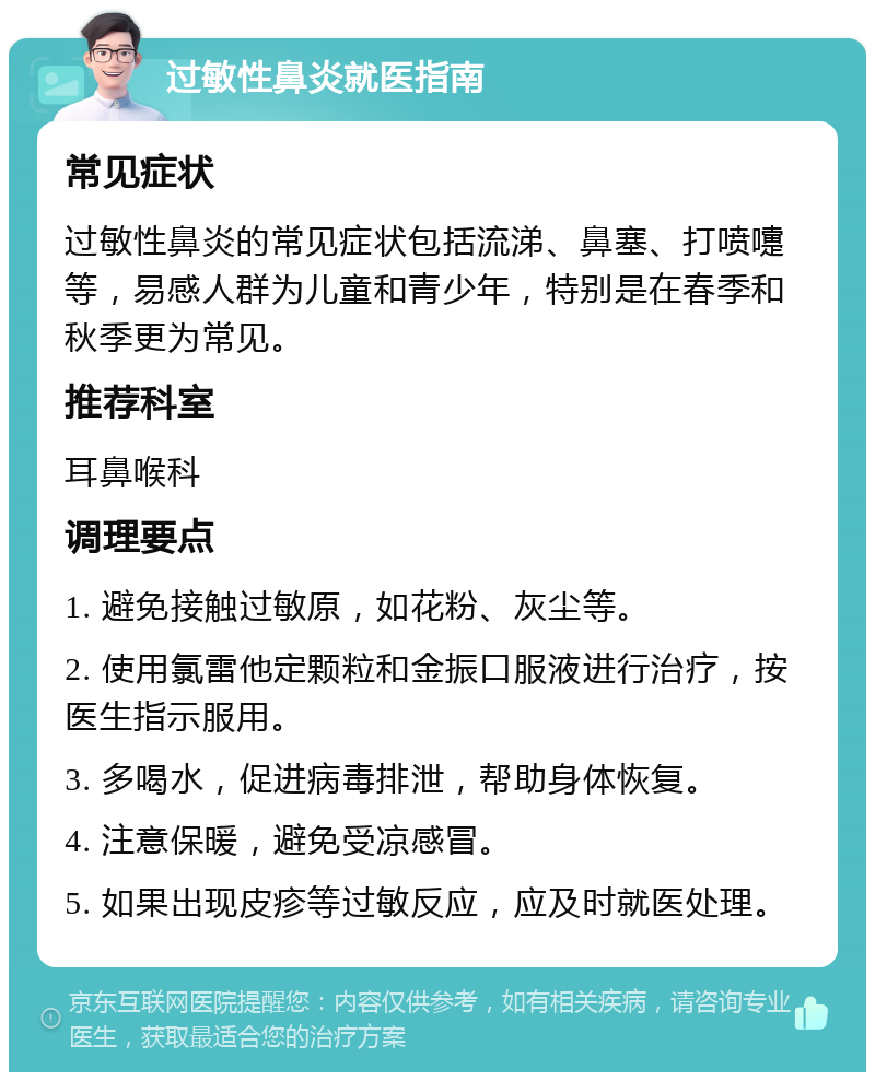 过敏性鼻炎就医指南 常见症状 过敏性鼻炎的常见症状包括流涕、鼻塞、打喷嚏等，易感人群为儿童和青少年，特别是在春季和秋季更为常见。 推荐科室 耳鼻喉科 调理要点 1. 避免接触过敏原，如花粉、灰尘等。 2. 使用氯雷他定颗粒和金振口服液进行治疗，按医生指示服用。 3. 多喝水，促进病毒排泄，帮助身体恢复。 4. 注意保暖，避免受凉感冒。 5. 如果出现皮疹等过敏反应，应及时就医处理。