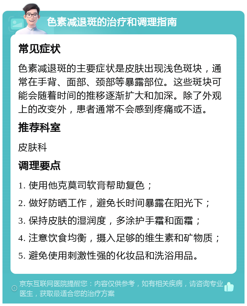 色素减退斑的治疗和调理指南 常见症状 色素减退斑的主要症状是皮肤出现浅色斑块，通常在手背、面部、颈部等暴露部位。这些斑块可能会随着时间的推移逐渐扩大和加深。除了外观上的改变外，患者通常不会感到疼痛或不适。 推荐科室 皮肤科 调理要点 1. 使用他克莫司软膏帮助复色； 2. 做好防晒工作，避免长时间暴露在阳光下； 3. 保持皮肤的湿润度，多涂护手霜和面霜； 4. 注意饮食均衡，摄入足够的维生素和矿物质； 5. 避免使用刺激性强的化妆品和洗浴用品。