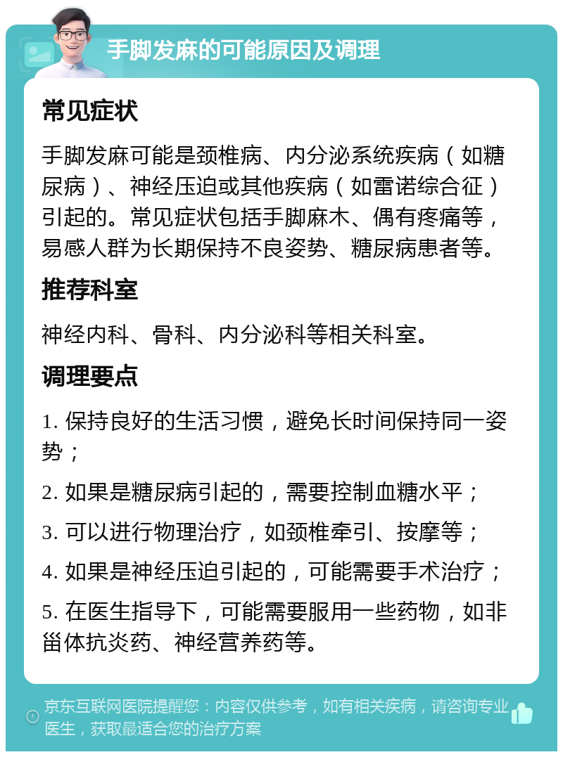 手脚发麻的可能原因及调理 常见症状 手脚发麻可能是颈椎病、内分泌系统疾病（如糖尿病）、神经压迫或其他疾病（如雷诺综合征）引起的。常见症状包括手脚麻木、偶有疼痛等，易感人群为长期保持不良姿势、糖尿病患者等。 推荐科室 神经内科、骨科、内分泌科等相关科室。 调理要点 1. 保持良好的生活习惯，避免长时间保持同一姿势； 2. 如果是糖尿病引起的，需要控制血糖水平； 3. 可以进行物理治疗，如颈椎牵引、按摩等； 4. 如果是神经压迫引起的，可能需要手术治疗； 5. 在医生指导下，可能需要服用一些药物，如非甾体抗炎药、神经营养药等。