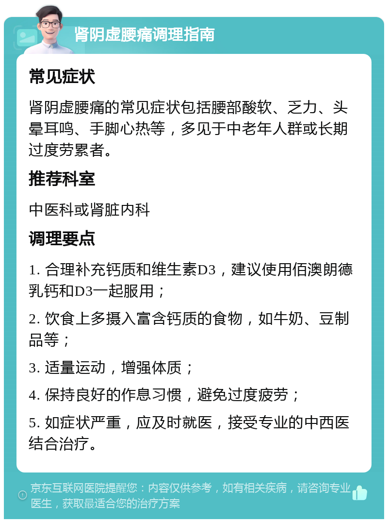 肾阴虚腰痛调理指南 常见症状 肾阴虚腰痛的常见症状包括腰部酸软、乏力、头晕耳鸣、手脚心热等，多见于中老年人群或长期过度劳累者。 推荐科室 中医科或肾脏内科 调理要点 1. 合理补充钙质和维生素D3，建议使用佰澳朗德乳钙和D3一起服用； 2. 饮食上多摄入富含钙质的食物，如牛奶、豆制品等； 3. 适量运动，增强体质； 4. 保持良好的作息习惯，避免过度疲劳； 5. 如症状严重，应及时就医，接受专业的中西医结合治疗。