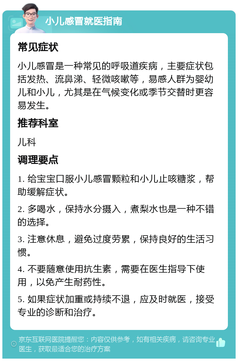 小儿感冒就医指南 常见症状 小儿感冒是一种常见的呼吸道疾病，主要症状包括发热、流鼻涕、轻微咳嗽等，易感人群为婴幼儿和小儿，尤其是在气候变化或季节交替时更容易发生。 推荐科室 儿科 调理要点 1. 给宝宝口服小儿感冒颗粒和小儿止咳糖浆，帮助缓解症状。 2. 多喝水，保持水分摄入，煮梨水也是一种不错的选择。 3. 注意休息，避免过度劳累，保持良好的生活习惯。 4. 不要随意使用抗生素，需要在医生指导下使用，以免产生耐药性。 5. 如果症状加重或持续不退，应及时就医，接受专业的诊断和治疗。