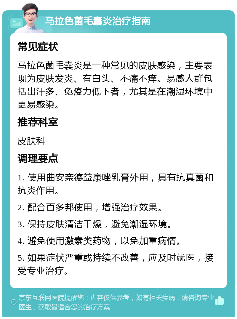 马拉色菌毛囊炎治疗指南 常见症状 马拉色菌毛囊炎是一种常见的皮肤感染，主要表现为皮肤发炎、有白头、不痛不痒。易感人群包括出汗多、免疫力低下者，尤其是在潮湿环境中更易感染。 推荐科室 皮肤科 调理要点 1. 使用曲安奈德益康唑乳膏外用，具有抗真菌和抗炎作用。 2. 配合百多邦使用，增强治疗效果。 3. 保持皮肤清洁干燥，避免潮湿环境。 4. 避免使用激素类药物，以免加重病情。 5. 如果症状严重或持续不改善，应及时就医，接受专业治疗。