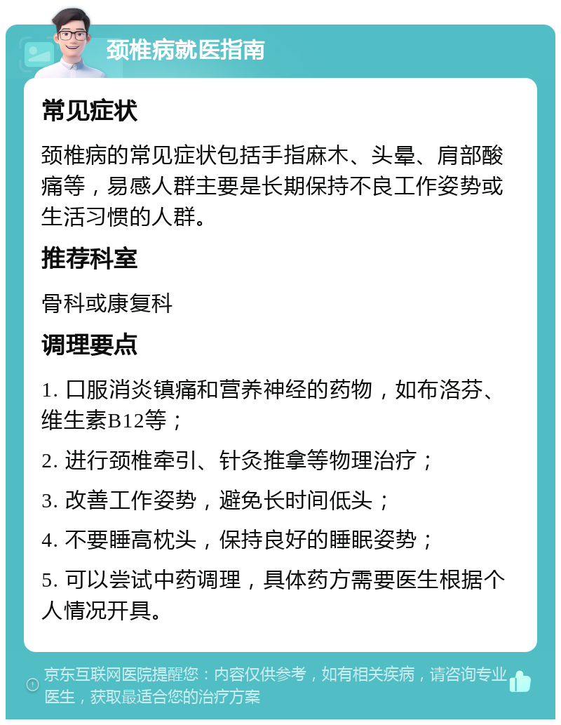 颈椎病就医指南 常见症状 颈椎病的常见症状包括手指麻木、头晕、肩部酸痛等，易感人群主要是长期保持不良工作姿势或生活习惯的人群。 推荐科室 骨科或康复科 调理要点 1. 口服消炎镇痛和营养神经的药物，如布洛芬、维生素B12等； 2. 进行颈椎牵引、针灸推拿等物理治疗； 3. 改善工作姿势，避免长时间低头； 4. 不要睡高枕头，保持良好的睡眠姿势； 5. 可以尝试中药调理，具体药方需要医生根据个人情况开具。