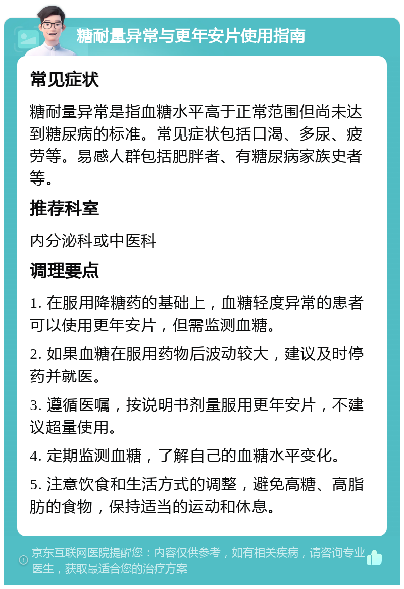 糖耐量异常与更年安片使用指南 常见症状 糖耐量异常是指血糖水平高于正常范围但尚未达到糖尿病的标准。常见症状包括口渴、多尿、疲劳等。易感人群包括肥胖者、有糖尿病家族史者等。 推荐科室 内分泌科或中医科 调理要点 1. 在服用降糖药的基础上，血糖轻度异常的患者可以使用更年安片，但需监测血糖。 2. 如果血糖在服用药物后波动较大，建议及时停药并就医。 3. 遵循医嘱，按说明书剂量服用更年安片，不建议超量使用。 4. 定期监测血糖，了解自己的血糖水平变化。 5. 注意饮食和生活方式的调整，避免高糖、高脂肪的食物，保持适当的运动和休息。