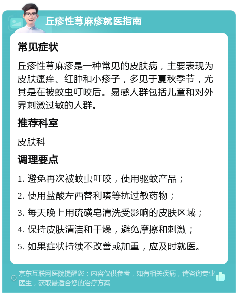 丘疹性荨麻疹就医指南 常见症状 丘疹性荨麻疹是一种常见的皮肤病，主要表现为皮肤瘙痒、红肿和小疹子，多见于夏秋季节，尤其是在被蚊虫叮咬后。易感人群包括儿童和对外界刺激过敏的人群。 推荐科室 皮肤科 调理要点 1. 避免再次被蚊虫叮咬，使用驱蚊产品； 2. 使用盐酸左西替利嗪等抗过敏药物； 3. 每天晚上用硫磺皂清洗受影响的皮肤区域； 4. 保持皮肤清洁和干燥，避免摩擦和刺激； 5. 如果症状持续不改善或加重，应及时就医。