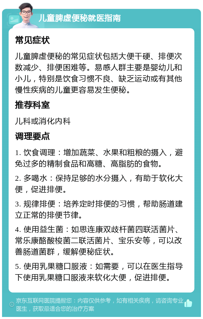 儿童脾虚便秘就医指南 常见症状 儿童脾虚便秘的常见症状包括大便干硬、排便次数减少、排便困难等。易感人群主要是婴幼儿和小儿，特别是饮食习惯不良、缺乏运动或有其他慢性疾病的儿童更容易发生便秘。 推荐科室 儿科或消化内科 调理要点 1. 饮食调理：增加蔬菜、水果和粗粮的摄入，避免过多的精制食品和高糖、高脂肪的食物。 2. 多喝水：保持足够的水分摄入，有助于软化大便，促进排便。 3. 规律排便：培养定时排便的习惯，帮助肠道建立正常的排便节律。 4. 使用益生菌：如思连康双歧杆菌四联活菌片、常乐康酪酸梭菌二联活菌片、宝乐安等，可以改善肠道菌群，缓解便秘症状。 5. 使用乳果糖口服液：如需要，可以在医生指导下使用乳果糖口服液来软化大便，促进排便。