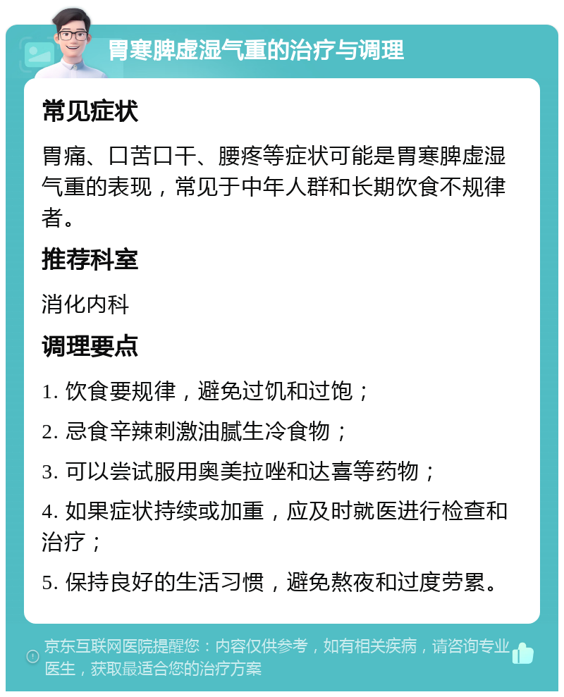 胃寒脾虚湿气重的治疗与调理 常见症状 胃痛、口苦口干、腰疼等症状可能是胃寒脾虚湿气重的表现，常见于中年人群和长期饮食不规律者。 推荐科室 消化内科 调理要点 1. 饮食要规律，避免过饥和过饱； 2. 忌食辛辣刺激油腻生冷食物； 3. 可以尝试服用奥美拉唑和达喜等药物； 4. 如果症状持续或加重，应及时就医进行检查和治疗； 5. 保持良好的生活习惯，避免熬夜和过度劳累。