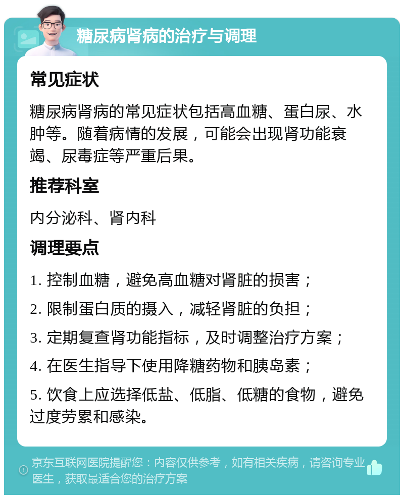 糖尿病肾病的治疗与调理 常见症状 糖尿病肾病的常见症状包括高血糖、蛋白尿、水肿等。随着病情的发展，可能会出现肾功能衰竭、尿毒症等严重后果。 推荐科室 内分泌科、肾内科 调理要点 1. 控制血糖，避免高血糖对肾脏的损害； 2. 限制蛋白质的摄入，减轻肾脏的负担； 3. 定期复查肾功能指标，及时调整治疗方案； 4. 在医生指导下使用降糖药物和胰岛素； 5. 饮食上应选择低盐、低脂、低糖的食物，避免过度劳累和感染。