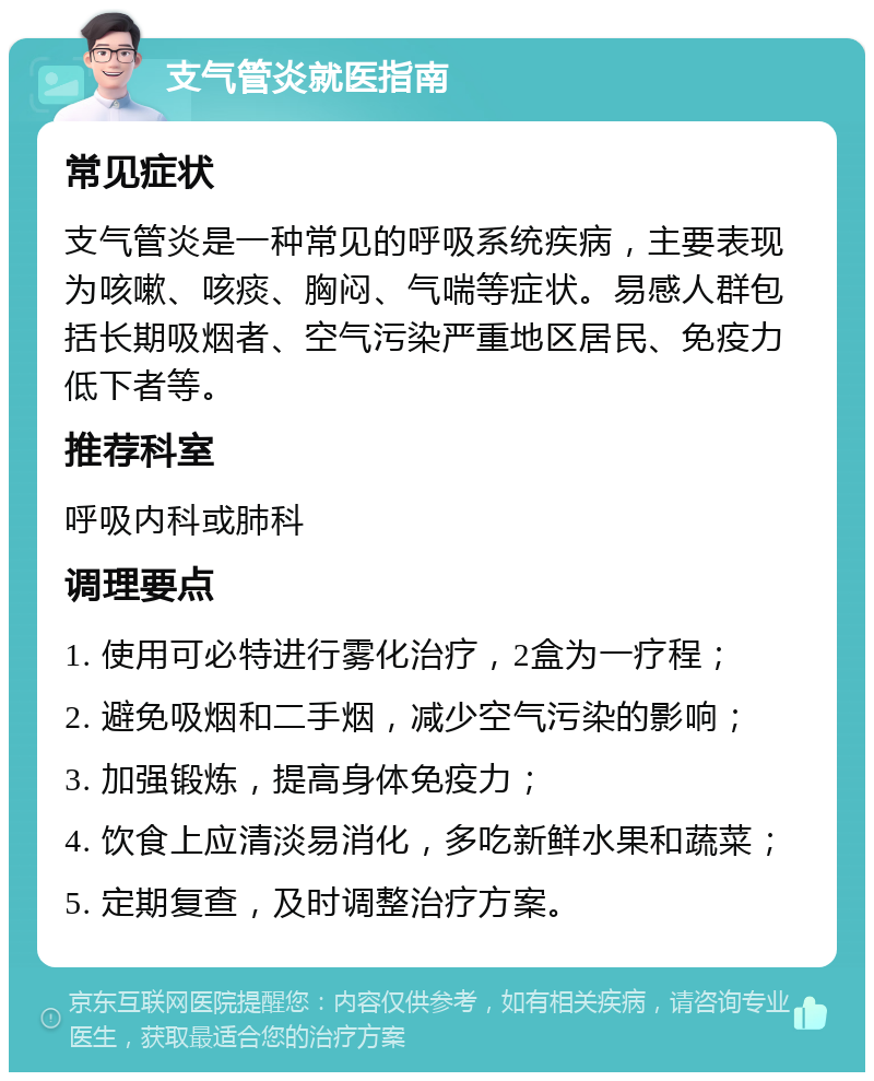 支气管炎就医指南 常见症状 支气管炎是一种常见的呼吸系统疾病，主要表现为咳嗽、咳痰、胸闷、气喘等症状。易感人群包括长期吸烟者、空气污染严重地区居民、免疫力低下者等。 推荐科室 呼吸内科或肺科 调理要点 1. 使用可必特进行雾化治疗，2盒为一疗程； 2. 避免吸烟和二手烟，减少空气污染的影响； 3. 加强锻炼，提高身体免疫力； 4. 饮食上应清淡易消化，多吃新鲜水果和蔬菜； 5. 定期复查，及时调整治疗方案。