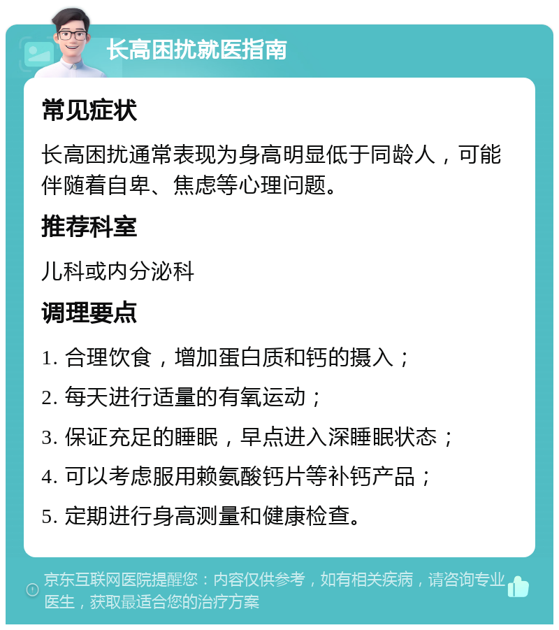 长高困扰就医指南 常见症状 长高困扰通常表现为身高明显低于同龄人，可能伴随着自卑、焦虑等心理问题。 推荐科室 儿科或内分泌科 调理要点 1. 合理饮食，增加蛋白质和钙的摄入； 2. 每天进行适量的有氧运动； 3. 保证充足的睡眠，早点进入深睡眠状态； 4. 可以考虑服用赖氨酸钙片等补钙产品； 5. 定期进行身高测量和健康检查。