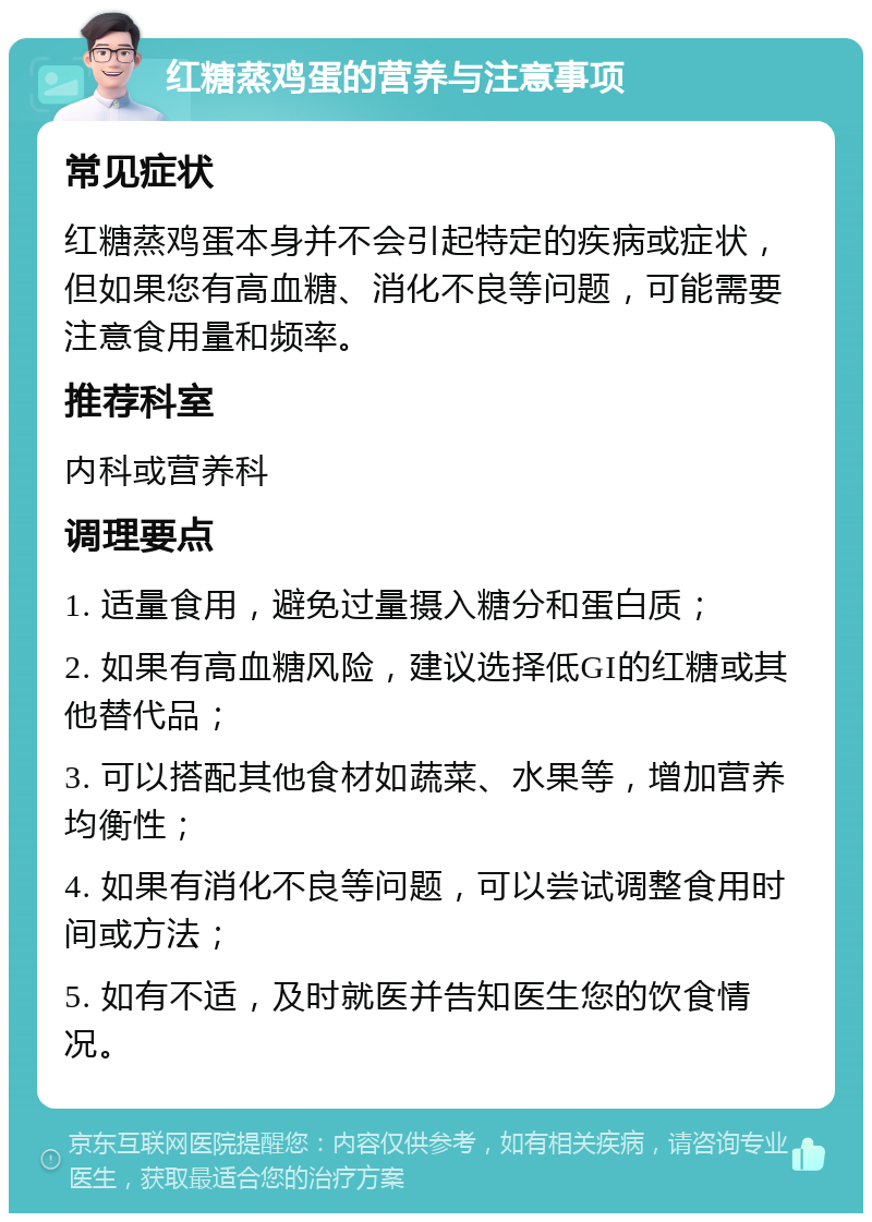 红糖蒸鸡蛋的营养与注意事项 常见症状 红糖蒸鸡蛋本身并不会引起特定的疾病或症状，但如果您有高血糖、消化不良等问题，可能需要注意食用量和频率。 推荐科室 内科或营养科 调理要点 1. 适量食用，避免过量摄入糖分和蛋白质； 2. 如果有高血糖风险，建议选择低GI的红糖或其他替代品； 3. 可以搭配其他食材如蔬菜、水果等，增加营养均衡性； 4. 如果有消化不良等问题，可以尝试调整食用时间或方法； 5. 如有不适，及时就医并告知医生您的饮食情况。