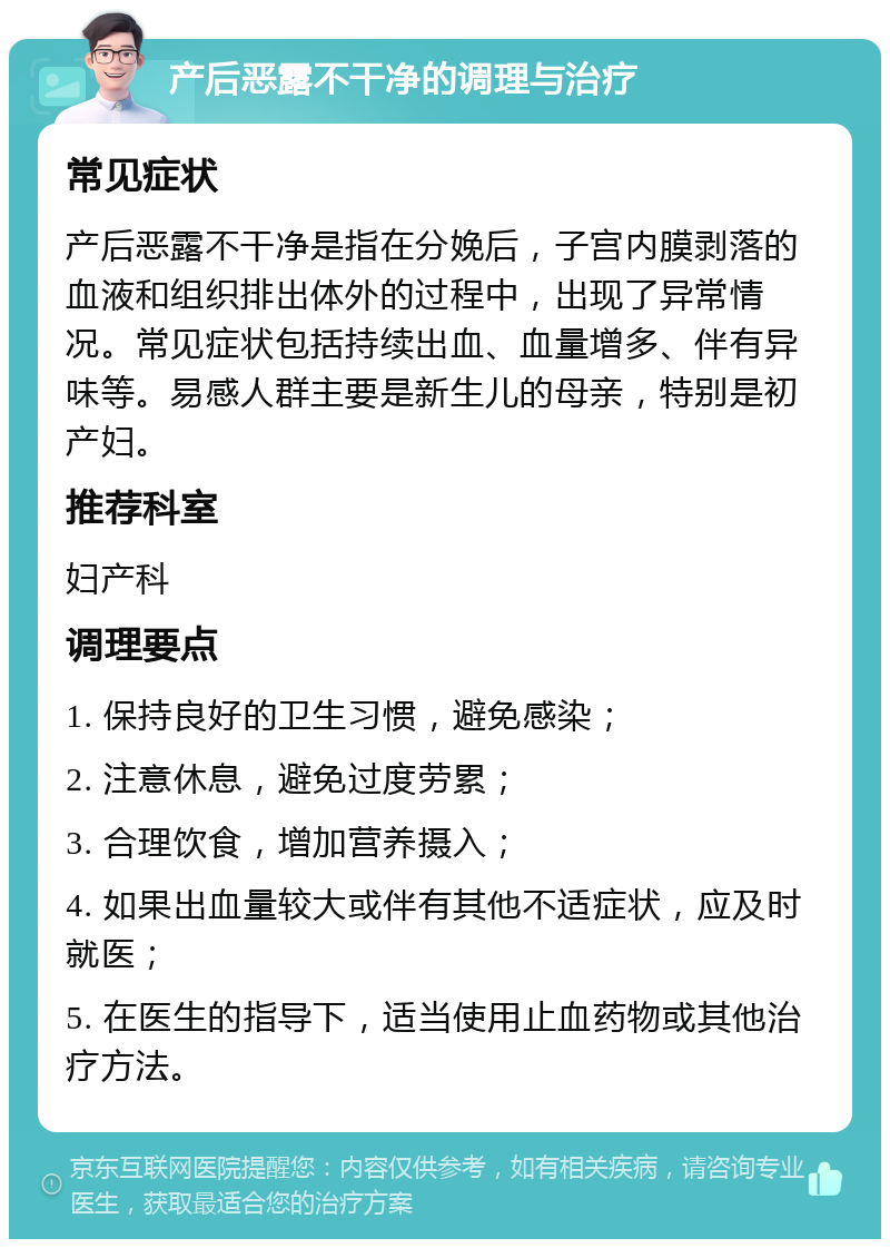 产后恶露不干净的调理与治疗 常见症状 产后恶露不干净是指在分娩后，子宫内膜剥落的血液和组织排出体外的过程中，出现了异常情况。常见症状包括持续出血、血量增多、伴有异味等。易感人群主要是新生儿的母亲，特别是初产妇。 推荐科室 妇产科 调理要点 1. 保持良好的卫生习惯，避免感染； 2. 注意休息，避免过度劳累； 3. 合理饮食，增加营养摄入； 4. 如果出血量较大或伴有其他不适症状，应及时就医； 5. 在医生的指导下，适当使用止血药物或其他治疗方法。