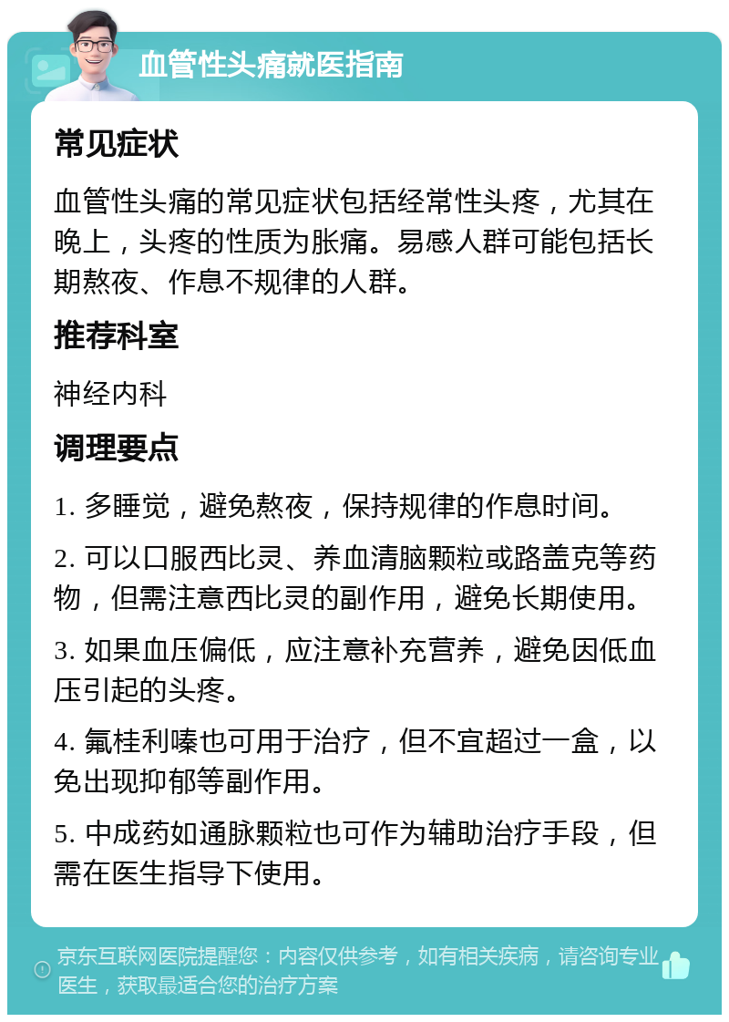 血管性头痛就医指南 常见症状 血管性头痛的常见症状包括经常性头疼，尤其在晚上，头疼的性质为胀痛。易感人群可能包括长期熬夜、作息不规律的人群。 推荐科室 神经内科 调理要点 1. 多睡觉，避免熬夜，保持规律的作息时间。 2. 可以口服西比灵、养血清脑颗粒或路盖克等药物，但需注意西比灵的副作用，避免长期使用。 3. 如果血压偏低，应注意补充营养，避免因低血压引起的头疼。 4. 氟桂利嗪也可用于治疗，但不宜超过一盒，以免出现抑郁等副作用。 5. 中成药如通脉颗粒也可作为辅助治疗手段，但需在医生指导下使用。