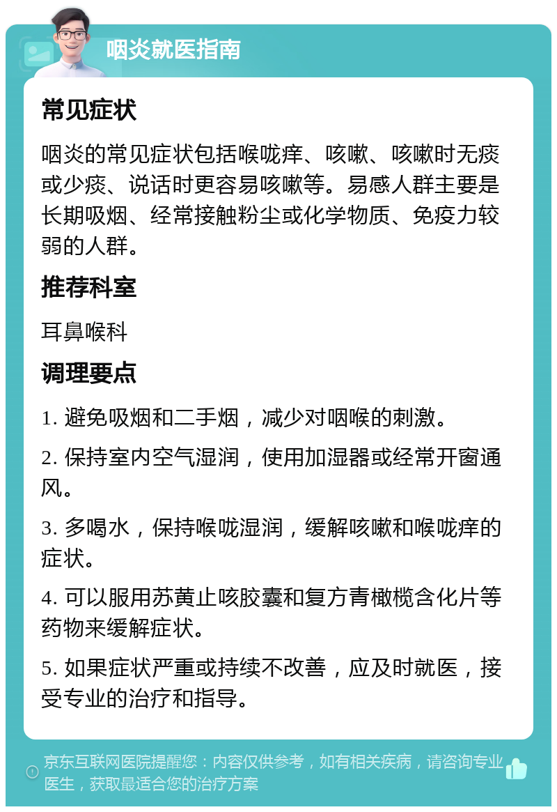 咽炎就医指南 常见症状 咽炎的常见症状包括喉咙痒、咳嗽、咳嗽时无痰或少痰、说话时更容易咳嗽等。易感人群主要是长期吸烟、经常接触粉尘或化学物质、免疫力较弱的人群。 推荐科室 耳鼻喉科 调理要点 1. 避免吸烟和二手烟，减少对咽喉的刺激。 2. 保持室内空气湿润，使用加湿器或经常开窗通风。 3. 多喝水，保持喉咙湿润，缓解咳嗽和喉咙痒的症状。 4. 可以服用苏黄止咳胶囊和复方青橄榄含化片等药物来缓解症状。 5. 如果症状严重或持续不改善，应及时就医，接受专业的治疗和指导。