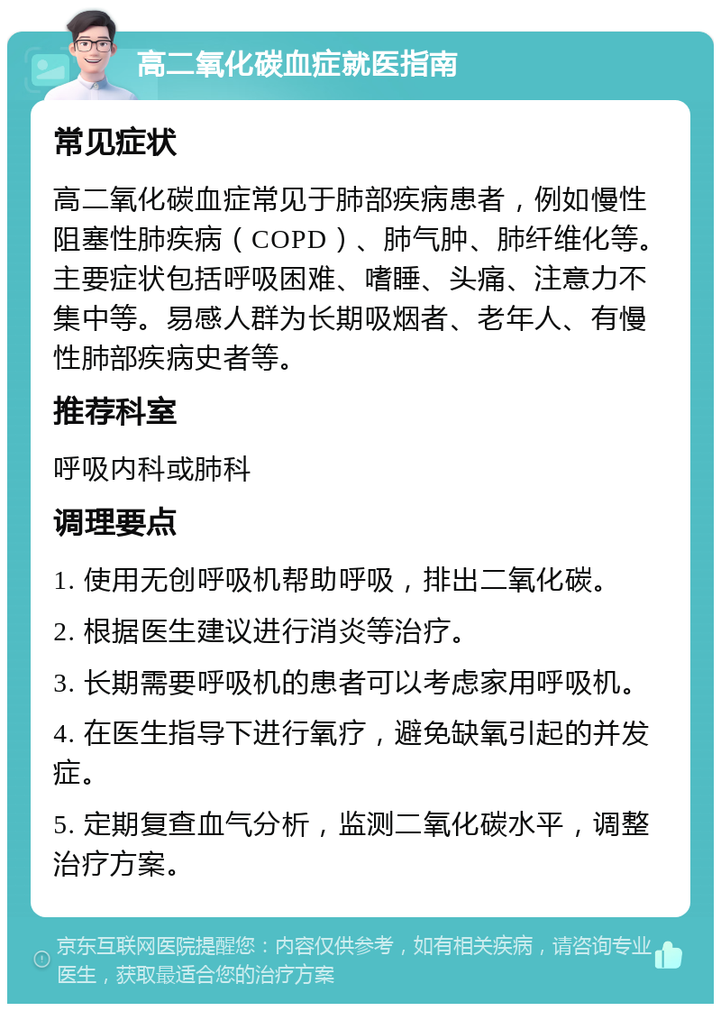 高二氧化碳血症就医指南 常见症状 高二氧化碳血症常见于肺部疾病患者，例如慢性阻塞性肺疾病（COPD）、肺气肿、肺纤维化等。主要症状包括呼吸困难、嗜睡、头痛、注意力不集中等。易感人群为长期吸烟者、老年人、有慢性肺部疾病史者等。 推荐科室 呼吸内科或肺科 调理要点 1. 使用无创呼吸机帮助呼吸，排出二氧化碳。 2. 根据医生建议进行消炎等治疗。 3. 长期需要呼吸机的患者可以考虑家用呼吸机。 4. 在医生指导下进行氧疗，避免缺氧引起的并发症。 5. 定期复查血气分析，监测二氧化碳水平，调整治疗方案。