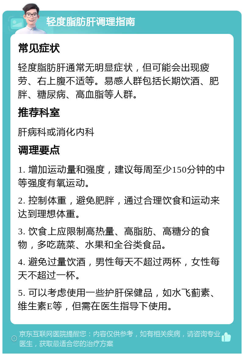 轻度脂肪肝调理指南 常见症状 轻度脂肪肝通常无明显症状，但可能会出现疲劳、右上腹不适等。易感人群包括长期饮酒、肥胖、糖尿病、高血脂等人群。 推荐科室 肝病科或消化内科 调理要点 1. 增加运动量和强度，建议每周至少150分钟的中等强度有氧运动。 2. 控制体重，避免肥胖，通过合理饮食和运动来达到理想体重。 3. 饮食上应限制高热量、高脂肪、高糖分的食物，多吃蔬菜、水果和全谷类食品。 4. 避免过量饮酒，男性每天不超过两杯，女性每天不超过一杯。 5. 可以考虑使用一些护肝保健品，如水飞蓟素、维生素E等，但需在医生指导下使用。