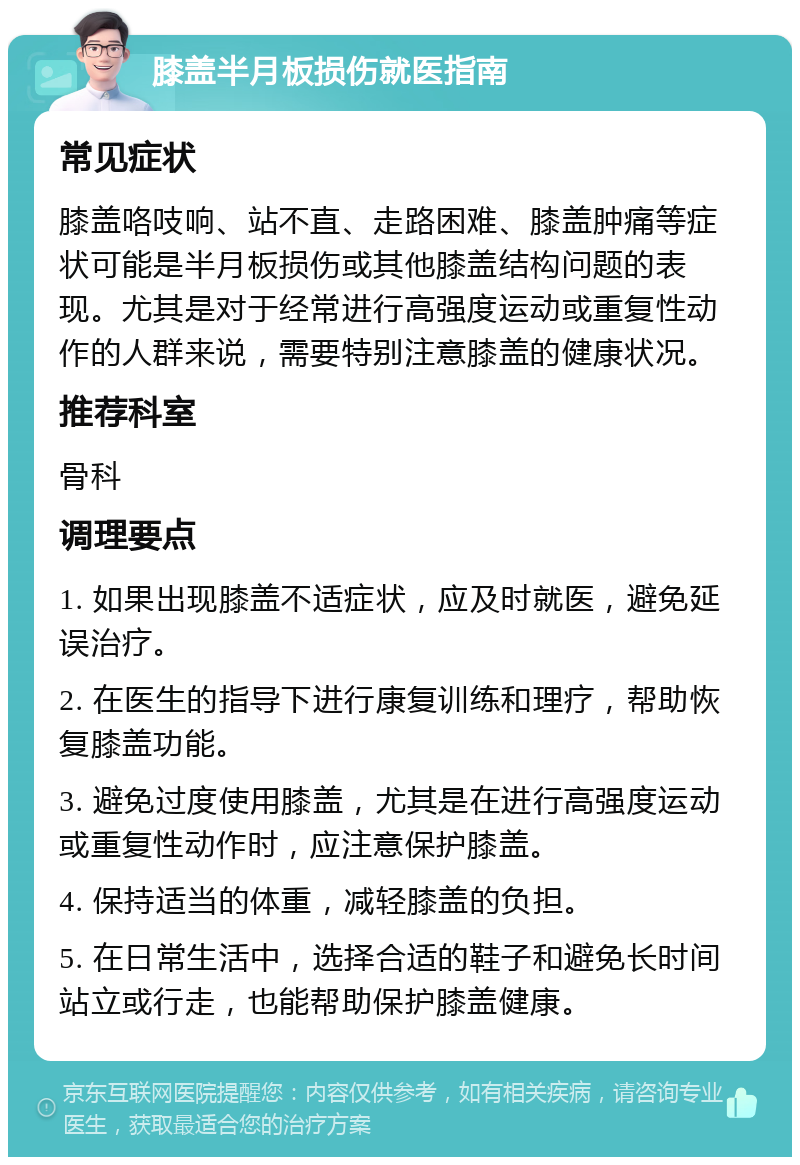 膝盖半月板损伤就医指南 常见症状 膝盖咯吱响、站不直、走路困难、膝盖肿痛等症状可能是半月板损伤或其他膝盖结构问题的表现。尤其是对于经常进行高强度运动或重复性动作的人群来说，需要特别注意膝盖的健康状况。 推荐科室 骨科 调理要点 1. 如果出现膝盖不适症状，应及时就医，避免延误治疗。 2. 在医生的指导下进行康复训练和理疗，帮助恢复膝盖功能。 3. 避免过度使用膝盖，尤其是在进行高强度运动或重复性动作时，应注意保护膝盖。 4. 保持适当的体重，减轻膝盖的负担。 5. 在日常生活中，选择合适的鞋子和避免长时间站立或行走，也能帮助保护膝盖健康。