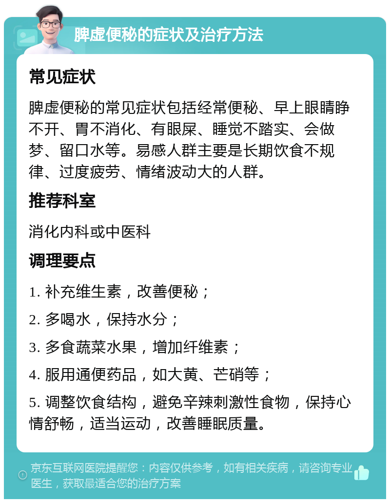 脾虚便秘的症状及治疗方法 常见症状 脾虚便秘的常见症状包括经常便秘、早上眼睛睁不开、胃不消化、有眼屎、睡觉不踏实、会做梦、留口水等。易感人群主要是长期饮食不规律、过度疲劳、情绪波动大的人群。 推荐科室 消化内科或中医科 调理要点 1. 补充维生素，改善便秘； 2. 多喝水，保持水分； 3. 多食蔬菜水果，增加纤维素； 4. 服用通便药品，如大黄、芒硝等； 5. 调整饮食结构，避免辛辣刺激性食物，保持心情舒畅，适当运动，改善睡眠质量。